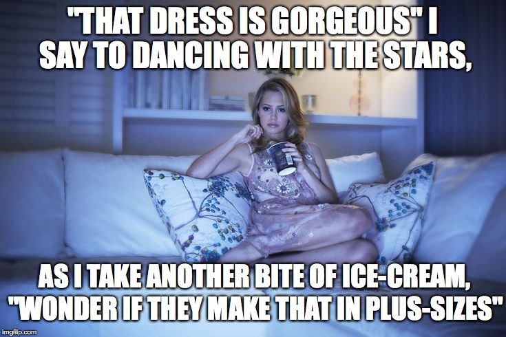 Stuff I think, when I have control of the remote... |  "THAT DRESS IS GORGEOUS" I SAY TO DANCING WITH THE STARS, AS I TAKE ANOTHER BITE OF ICE-CREAM, "WONDER IF THEY MAKE THAT IN PLUS-SIZES" | image tagged in dancing with the stars,dresses,ice cream | made w/ Imgflip meme maker