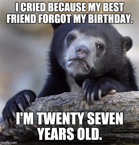 Confession Bear Meme | I CRIED BECAUSE MY BEST FRIEND FORGOT MY BIRTHDAY. I'M TWENTY SEVEN YEARS OLD. | image tagged in memes,confession bear | made w/ Imgflip meme maker