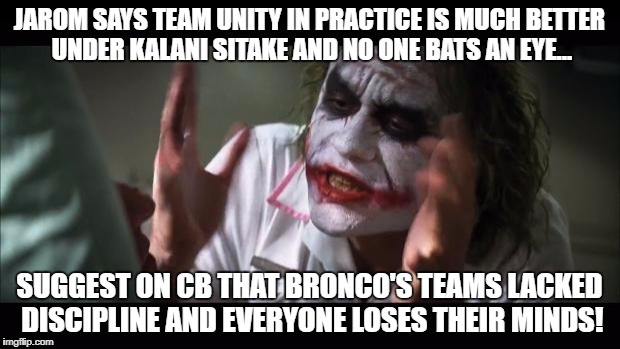 And everybody loses their minds Meme | JAROM SAYS TEAM UNITY IN PRACTICE IS MUCH BETTER UNDER KALANI SITAKE AND NO ONE BATS AN EYE... SUGGEST ON CB THAT BRONCO'S TEAMS LACKED DISCIPLINE AND EVERYONE LOSES THEIR MINDS! | image tagged in memes,and everybody loses their minds | made w/ Imgflip meme maker