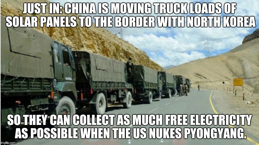 JUST IN: CHINA IS MOVING TRUCK LOADS OF SOLAR PANELS TO THE BORDER WITH NORTH KOREA; SO THEY CAN COLLECT AS MUCH FREE ELECTRICITY AS POSSIBLE WHEN THE US NUKES PYONGYANG. | image tagged in china | made w/ Imgflip meme maker