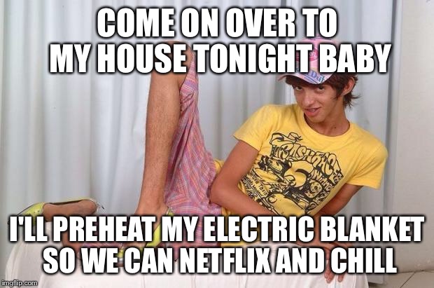 Gay Boy | COME ON OVER TO MY HOUSE TONIGHT BABY; I'LL PREHEAT MY ELECTRIC BLANKET SO WE CAN NETFLIX AND CHILL | image tagged in gay,netflix and chill,electric blanket,sexy,boy,awkward | made w/ Imgflip meme maker