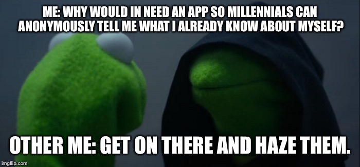 Evil Kermit Meme | ME: WHY WOULD IN NEED AN APP SO MILLENNIALS CAN ANONYMOUSLY TELL ME WHAT I ALREADY KNOW ABOUT MYSELF? OTHER ME: GET ON THERE AND HAZE THEM. | image tagged in evil kermit | made w/ Imgflip meme maker