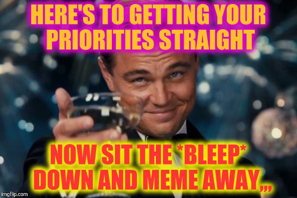 Leonardo Dicaprio Cheers Meme | HERE'S TO GETTING YOUR PRIORITIES STRAIGHT; NOW SIT THE *BLEEP*  DOWN AND MEME AWAY,,, | image tagged in memes,leonardo dicaprio cheers | made w/ Imgflip meme maker