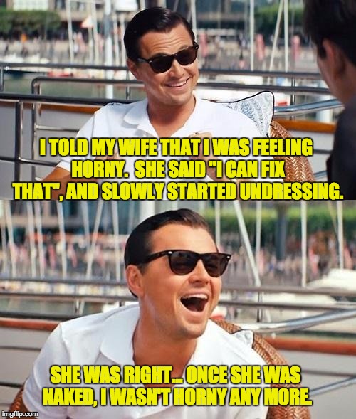 Leonardo Dicaprio Wolf Of Wall Street Meme | I TOLD MY WIFE THAT I WAS FEELING HORNY.  SHE SAID "I CAN FIX THAT", AND SLOWLY STARTED UNDRESSING. SHE WAS RIGHT... ONCE SHE WAS NAKED, I WASN'T HORNY ANY MORE. | image tagged in memes,leonardo dicaprio wolf of wall street | made w/ Imgflip meme maker