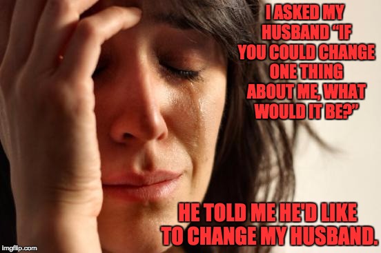 First World Problems Meme | I ASKED MY HUSBAND “IF YOU COULD CHANGE ONE THING ABOUT ME, WHAT WOULD IT BE?”; HE TOLD ME HE'D LIKE TO CHANGE MY HUSBAND. | image tagged in memes,first world problems | made w/ Imgflip meme maker