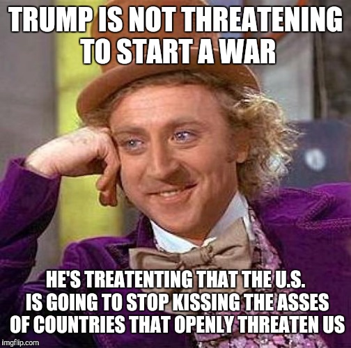 Creepy Condescending Wonka | TRUMP IS NOT THREATENING TO START A WAR; HE'S TREATENTING THAT THE U.S. IS GOING TO STOP KISSING THE ASSES OF COUNTRIES THAT OPENLY THREATEN US | image tagged in memes,creepy condescending wonka | made w/ Imgflip meme maker