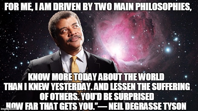 NeilDeGrasse Tyson looking up | FOR ME, I AM DRIVEN BY TWO MAIN PHILOSOPHIES, KNOW MORE TODAY ABOUT THE WORLD THAN I KNEW YESTERDAY. AND LESSEN THE SUFFERING OF OTHERS. YOU'D BE SURPRISED HOW FAR THAT GETS YOU.”― NEIL DEGRASSE TYSON | image tagged in neildegrasse tyson looking up | made w/ Imgflip meme maker
