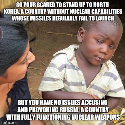 Hey liberals | SO YOUR SCARED TO STAND UP TO NORTH KOREA, A COUNTRY WITHOUT NUCLEAR CAPABILITIES WHOSE MISSILES REGULARLY FAIL TO LAUNCH; BUT YOU HAVE NO ISSUES ACCUSING AND PROVOKING RUSSIA, A COUNTRY WITH FULLY FUNCTIONING NUCLEAR WEAPONS | image tagged in memes,third world skeptical kid | made w/ Imgflip meme maker