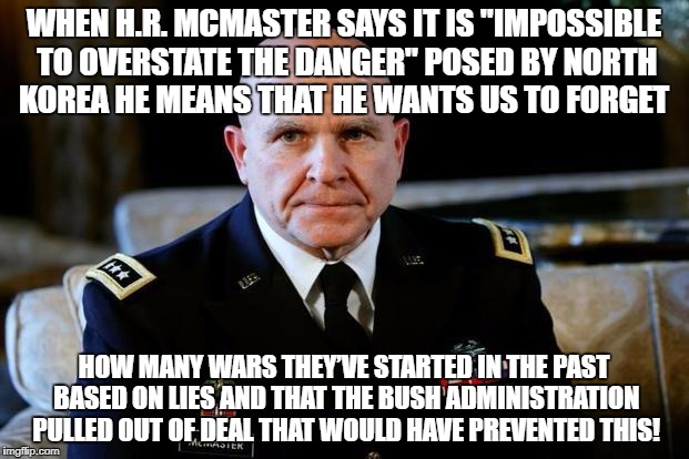 Gen McMaster | WHEN H.R. MCMASTER SAYS IT IS "IMPOSSIBLE TO OVERSTATE THE DANGER" POSED BY NORTH KOREA HE MEANS THAT HE WANTS US TO FORGET; HOW MANY WARS THEY’VE STARTED IN THE PAST BASED ON LIES AND THAT THE BUSH ADMINISTRATION PULLED OUT OF DEAL THAT WOULD HAVE PREVENTED THIS! | image tagged in gen mcmaster | made w/ Imgflip meme maker