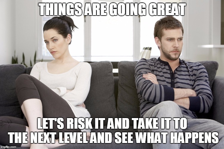 couple arguing | THINGS ARE GOING GREAT; LET'S RISK IT AND TAKE IT TO THE NEXT LEVEL AND SEE WHAT HAPPENS | image tagged in couple arguing | made w/ Imgflip meme maker