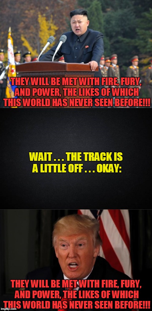 birds of a feather? | THEY WILL BE MET WITH FIRE, FURY, AND POWER, THE LIKES OF WHICH THIS WORLD HAS NEVER SEEN BEFORE!!! WAIT . . . THE TRACK IS A LITTLE OFF . . . OKAY:; THEY WILL BE MET WITH FIRE, FURY, AND POWER, THE LIKES OF WHICH THIS WORLD HAS NEVER SEEN BEFORE!!! | image tagged in memes,kim jong un,trump,politics,north korea,nuclear war | made w/ Imgflip meme maker