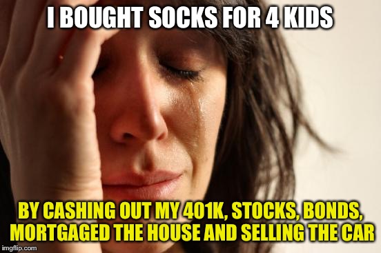 Why the hell are socks so expensive?? | I BOUGHT SOCKS FOR 4 KIDS; BY CASHING OUT MY 401K, STOCKS, BONDS, MORTGAGED THE HOUSE AND SELLING THE CAR | image tagged in memes,first world problems | made w/ Imgflip meme maker