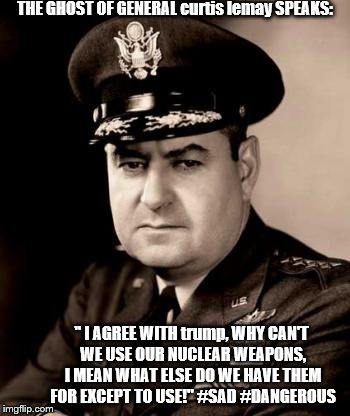 the ghost of general curtis lemay agrees with trump on nuclear weapons use! #SAD #IGNORANT #DANGEROUS!
 | THE GHOST OF GENERAL curtis lemay SPEAKS:; " I AGREE WITH trump, WHY CAN'T WE USE OUR NUCLEAR WEAPONS, I MEAN WHAT ELSE DO WE HAVE THEM FOR EXCEPT TO USE!" #SAD #DANGEROUS | image tagged in nuclear war,nuclear bomb,general curtis lemay,north korea,trump is a moron,donald trump is an idiot | made w/ Imgflip meme maker