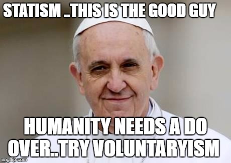 Pope Francis | STATISM ..THIS IS THE GOOD GUY; HUMANITY NEEDS A DO OVER..TRY VOLUNTARYISM | image tagged in pope francis | made w/ Imgflip meme maker