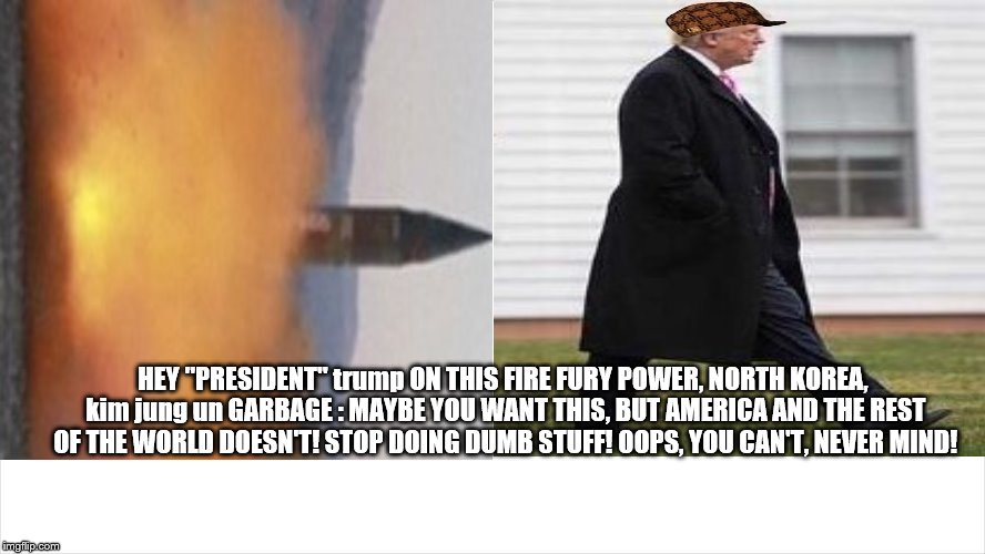 trump keeps doing and saying dumb stuff! can't help himself, he's dumb! | HEY "PRESIDENT" trump ON THIS FIRE FURY POWER, NORTH KOREA, kim jung un GARBAGE : MAYBE YOU WANT THIS, BUT AMERICA AND THE REST OF THE WORLD DOESN'T! STOP DOING DUMB STUFF! OOPS, YOU CAN'T, NEVER MIND! | image tagged in trump is a moron,donald trump is an idiot,trump does dumb stuff,fire fury and power,nuclear war,north korea | made w/ Imgflip meme maker