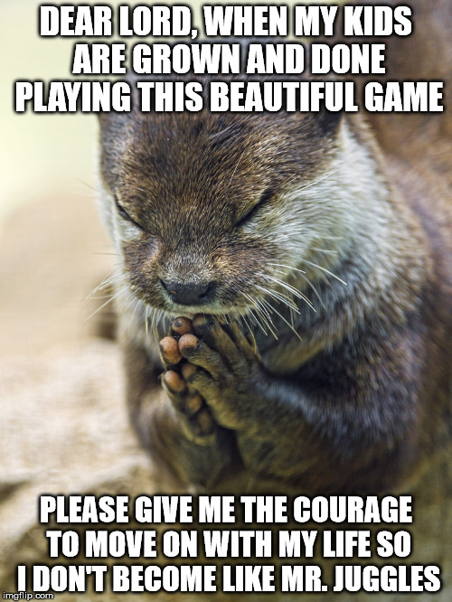 prayer otter | DEAR LORD, WHEN MY KIDS ARE GROWN AND DONE PLAYING THIS BEAUTIFUL GAME; PLEASE GIVE ME THE COURAGE TO MOVE ON WITH MY LIFE SO I DON'T BECOME LIKE MR. JUGGLES | image tagged in prayer otter | made w/ Imgflip meme maker