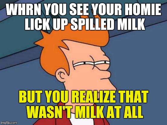 Futurama Fry | WHRN YOU SEE YOUR HOMIE LICK UP SPILLED MILK; BUT YOU REALIZE THAT WASN'T MILK AT ALL | image tagged in memes,futurama fry | made w/ Imgflip meme maker