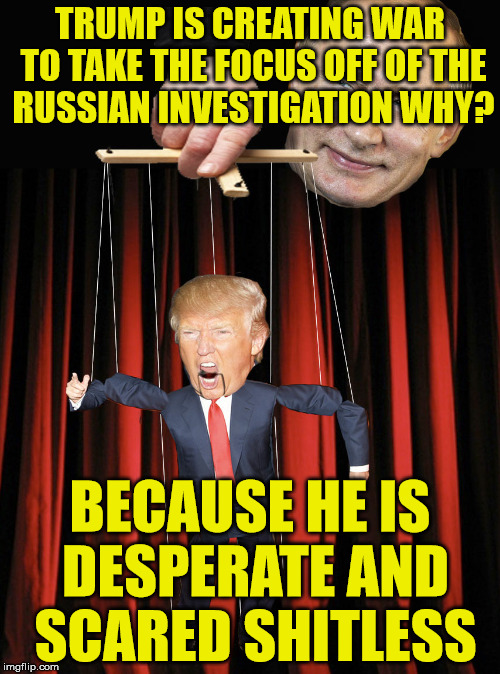 Trump Puppet | TRUMP IS CREATING WAR TO TAKE THE FOCUS OFF OF THE RUSSIAN INVESTIGATION WHY? BECAUSE HE IS DESPERATE AND SCARED SHITLESS | image tagged in trump puppet | made w/ Imgflip meme maker