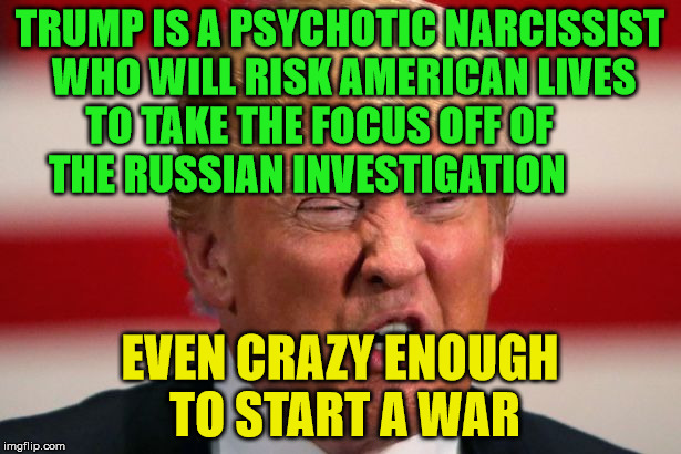 POTUS | TRUMP IS A PSYCHOTIC NARCISSIST WHO WILL RISK AMERICAN LIVES TO TAKE THE FOCUS OFF OF         THE RUSSIAN INVESTIGATION; EVEN CRAZY ENOUGH TO START A WAR | image tagged in potus | made w/ Imgflip meme maker