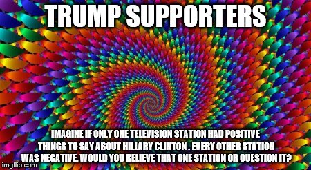 Psychedelic Swirl | TRUMP SUPPORTERS; IMAGINE IF ONLY ONE TELEVISION STATION HAD POSITIVE THINGS TO SAY ABOUT HILLARY CLINTON . EVERY OTHER STATION WAS NEGATIVE, WOULD YOU BELIEVE THAT ONE STATION OR QUESTION IT? | image tagged in psychedelic swirl | made w/ Imgflip meme maker