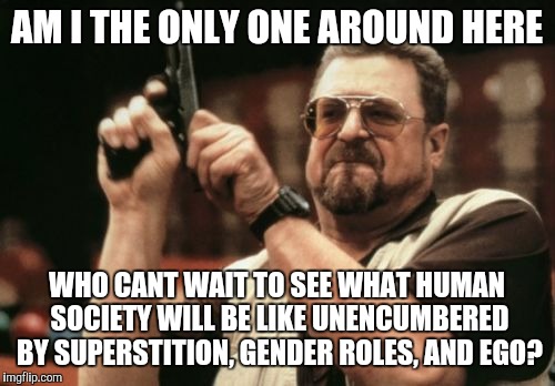 Am I The Only One Around Here | AM I THE ONLY ONE AROUND HERE; WHO CANT WAIT TO SEE WHAT HUMAN SOCIETY WILL BE LIKE UNENCUMBERED BY SUPERSTITION, GENDER ROLES, AND EGO? | image tagged in memes,am i the only one around here | made w/ Imgflip meme maker