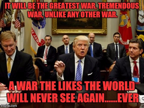 IT WILL BE THE GREATEST WAR, TREMENDOUS WAR, UNLIKE ANY OTHER WAR. A WAR THE LIKES THE WORLD WILL NEVER SEE AGAIN......EVER | made w/ Imgflip meme maker