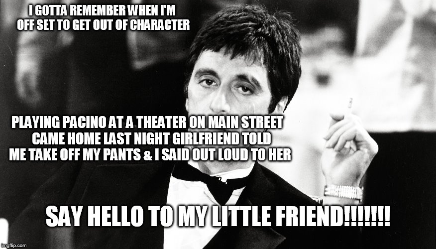 Al Pacino   | I GOTTA REMEMBER WHEN I'M OFF SET TO GET OUT OF CHARACTER; PLAYING PACINO AT A THEATER ON MAIN STREET

 CAME HOME LAST NIGHT GIRLFRIEND TOLD ME TAKE OFF MY PANTS & I SAID OUT LOUD TO HER; SAY HELLO TO MY LITTLE FRIEND!!!!!!! | image tagged in al pacino,my little friend | made w/ Imgflip meme maker