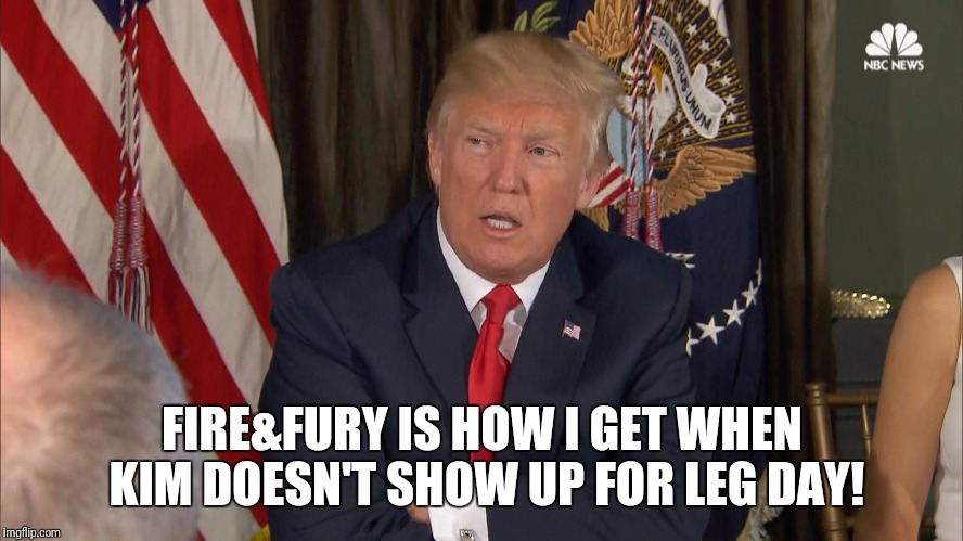 Fire&Fury 2 | FIRE&FURY IS HOW I GET WHEN KIM DOESN'T SHOW UP FOR LEG DAY! | image tagged in gym,trump,comedy,memes | made w/ Imgflip meme maker