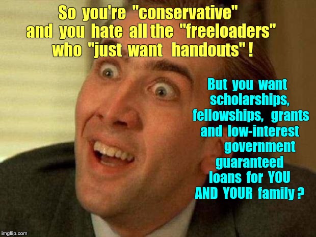 "I'M CONSERVATIVE! NO GOVERNMENT HANDOUTS!"--unless *I* want one ... | So  you're  "conservative"  and  you  hate  all the  "freeloaders"  who  "just  want   handouts" ! But  you  want  scholarships, 
 fellowships,   grants  and  low-interest          government  guaranteed  loans  for  YOU  AND  YOUR  family ? | image tagged in memes,nicholas cage,liberal vs conservative,conservative hypocrisy | made w/ Imgflip meme maker