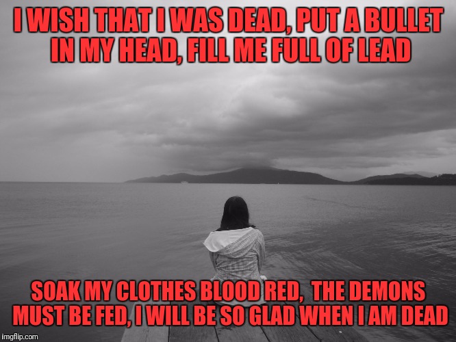 depression | I WISH THAT I WAS DEAD,
PUT A BULLET IN MY HEAD,
FILL ME FULL OF LEAD; SOAK MY CLOTHES BLOOD RED, 
THE DEMONS MUST BE FED,
I WILL BE SO GLAD WHEN I AM DEAD | image tagged in depression | made w/ Imgflip meme maker