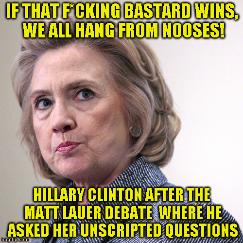 hillary clinton pissed | IF THAT F*CKING BASTARD WINS, WE ALL HANG FROM NOOSES! HILLARY CLINTON AFTER THE MATT LAUER DEBATE  WHERE HE ASKED HER UNSCRIPTED QUESTIONS | image tagged in hillary clinton pissed | made w/ Imgflip meme maker