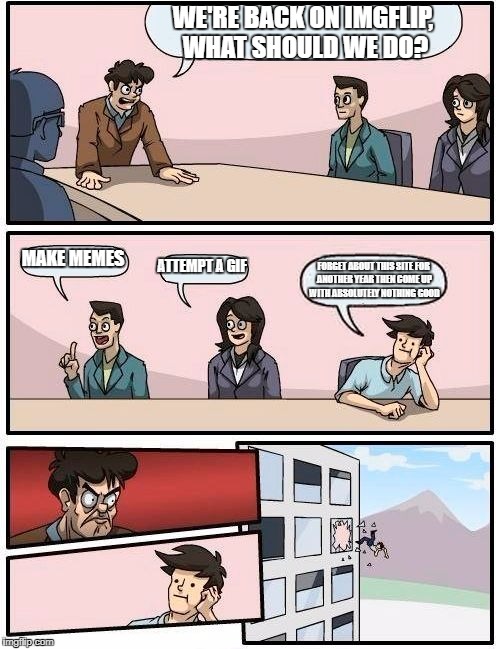 Boardroom Meeting Suggestion | WE'RE BACK ON IMGFLIP, WHAT SHOULD WE DO? MAKE MEMES; ATTEMPT A GIF; FORGET ABOUT THIS SITE FOR ANOTHER YEAR THEN COME UP WITH ABSOLUTELY NOTHING GOOD | image tagged in memes,boardroom meeting suggestion | made w/ Imgflip meme maker