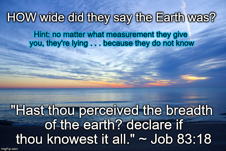 A Case for Flat Earth . . . And for Man's Cluelessness Concerning Its True Size | HOW wide did they say the Earth was? Hint: no matter what measurement they give you, they're lying . . . because they do not know; "Hast thou perceived the breadth of the earth? declare if thou knowest it all." ~ Job 83:18 | image tagged in horizon,memes,flat earth,nasa hoax,breadth of earth,job 83 | made w/ Imgflip meme maker