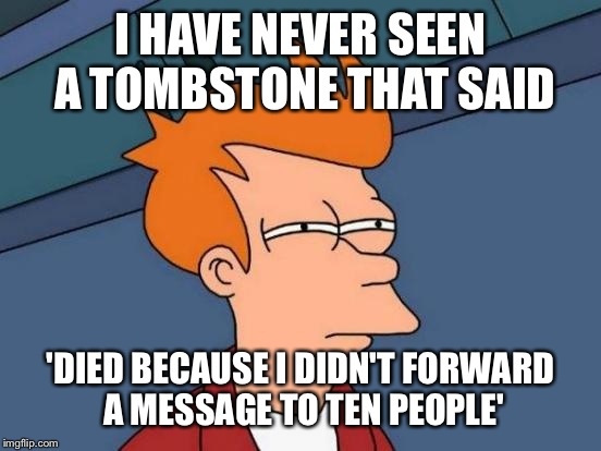 Futurama Fry | I HAVE NEVER SEEN A TOMBSTONE THAT SAID; 'DIED BECAUSE I DIDN'T FORWARD A MESSAGE TO TEN PEOPLE' | image tagged in memes,futurama fry | made w/ Imgflip meme maker