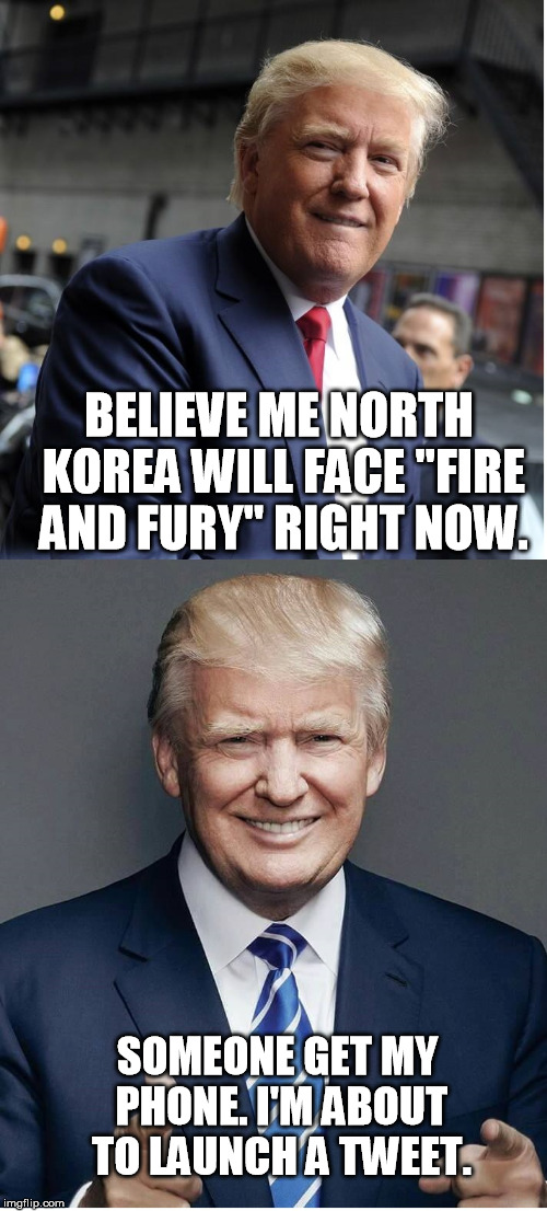 Trump - "Believe Me!" |  BELIEVE ME NORTH KOREA WILL FACE "FIRE AND FURY" RIGHT NOW. SOMEONE GET MY PHONE. I'M ABOUT TO LAUNCH A TWEET. | image tagged in trump - believe me | made w/ Imgflip meme maker