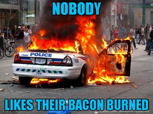 burning cop car | NOBODY; LIKES THEIR BACON BURNED | image tagged in burning cop car | made w/ Imgflip meme maker