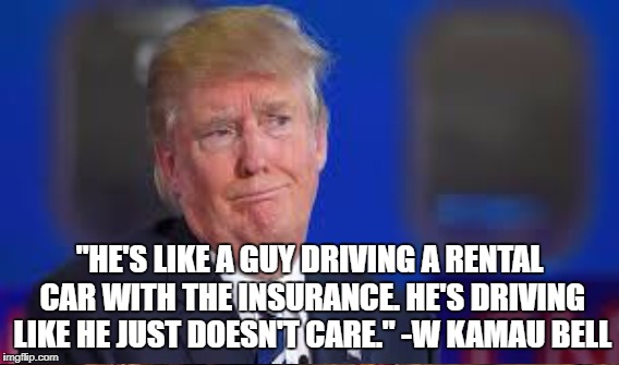 Crash Trump | "HE'S LIKE A GUY DRIVING A RENTAL CAR WITH THE INSURANCE. HE'S DRIVING LIKE HE JUST DOESN'T CARE." -W KAMAU BELL | image tagged in trump,reckless | made w/ Imgflip meme maker