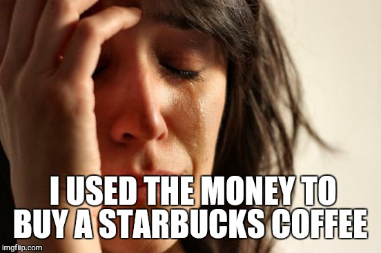 First World Problems Meme | I USED THE MONEY TO BUY A STARBUCKS COFFEE | image tagged in memes,first world problems | made w/ Imgflip meme maker