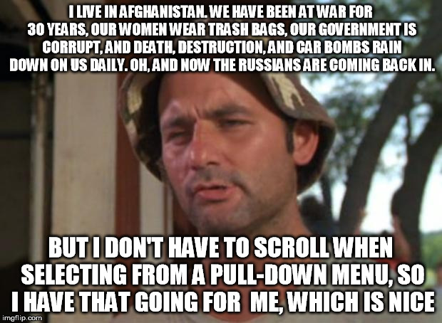 So I Got That Goin For Me Which Is Nice Meme | I LIVE IN AFGHANISTAN. WE HAVE BEEN AT WAR FOR 30 YEARS, OUR WOMEN WEAR TRASH BAGS, OUR GOVERNMENT IS CORRUPT, AND DEATH, DESTRUCTION, AND CAR BOMBS RAIN DOWN ON US DAILY. OH, AND NOW THE RUSSIANS ARE COMING BACK IN. BUT I DON'T HAVE TO SCROLL WHEN SELECTING FROM A PULL-DOWN MENU, SO I HAVE THAT GOING FOR  ME, WHICH IS NICE | image tagged in memes,so i got that goin for me which is nice | made w/ Imgflip meme maker