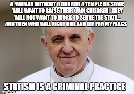 Pope Francis | A  WOMAN WITHOUT A CHURCH A TEMPLE OR STATE WILL WANT TO RAISE THEIR OWN CHILDREN . THEY WILL NOT WANT TO WORK TO SERVE THE STATE... AND THEN WHO WILL FIGHT KILL AND DIE FOR MY FLAGS; STATISM IS A CRIMINAL PRACTICE | image tagged in pope francis | made w/ Imgflip meme maker