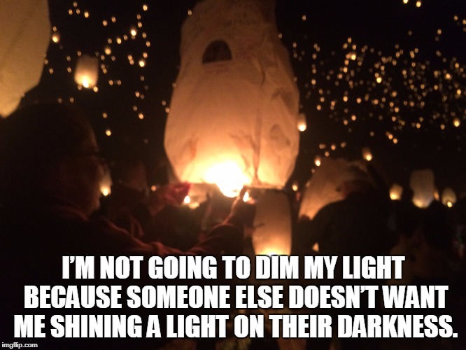 I’M NOT GOING TO DIM MY LIGHT BECAUSE SOMEONE ELSE DOESN’T WANT ME SHINING A LIGHT ON THEIR DARKNESS. | image tagged in light,darkness | made w/ Imgflip meme maker