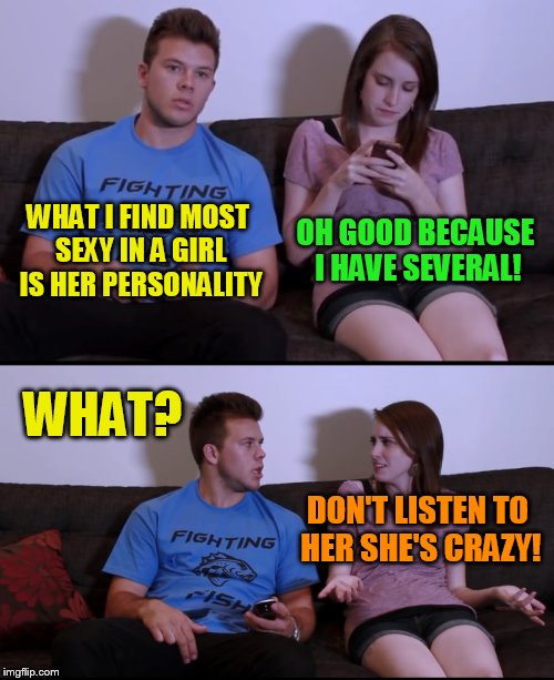  I have multiple personalities and all of them love you!  | OH GOOD BECAUSE I HAVE SEVERAL! WHAT I FIND MOST SEXY IN A GIRL IS HER PERSONALITY; WHAT? DON'T LISTEN TO HER SHE'S CRAZY! | image tagged in overly attached girlfriend,memes,multiple personalities,crazy,funny memes,nuts | made w/ Imgflip meme maker