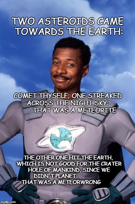 Meteor Man | TWO ASTEROIDS CAME TOWARDS THE EARTH:; COMET THYSELF; ONE STREAKED ACROSS THE NIGHT SKY:
       THAT WAS A METEORITE; THE OTHER ONE HIT THE EARTH, WHICH IS NOT GOOD FOR THE CRATER HOLE OF MANKIND, SINCE WE DIDN'T PLANET:                     THAT WAS A METEORWRONG | image tagged in meteor man | made w/ Imgflip meme maker