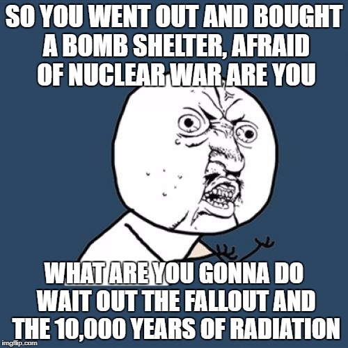 Y U No Meme | SO YOU WENT OUT AND BOUGHT A BOMB SHELTER, AFRAID OF NUCLEAR WAR ARE YOU; WHAT ARE YOU GONNA DO WAIT OUT THE FALLOUT AND THE 10,000 YEARS OF RADIATION | image tagged in memes,y u no | made w/ Imgflip meme maker