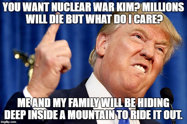 Donald Trump | YOU WANT NUCLEAR WAR KIM? MILLIONS WILL DIE BUT WHAT DO I CARE? ME AND MY FAMILY WILL BE HIDING DEEP INSIDE A MOUNTAIN TO RIDE IT OUT. | image tagged in donald trump | made w/ Imgflip meme maker