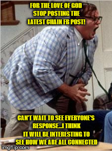 Chris Farley jack shit | FOR THE LOVE OF GOD STOP POSTING THE LATEST CHAIN FB POST! CAN'T WAIT TO SEE EVERYONE'S RESPONSE...I THINK IT WILL BE INTERESTING TO SEE HOW WE ARE ALL CONNECTED | image tagged in chris farley jack shit | made w/ Imgflip meme maker