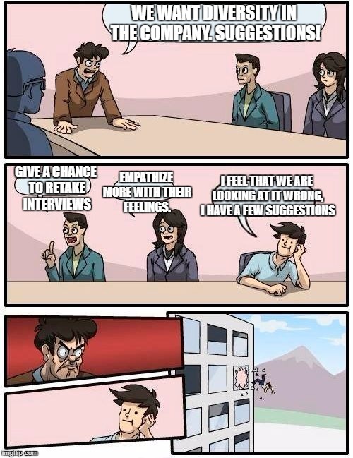 Boardroom Meeting Suggestion Meme | WE WANT DIVERSITY IN THE COMPANY. SUGGESTIONS! I FEEL THAT WE ARE LOOKING AT IT WRONG, I HAVE A FEW SUGGESTIONS; GIVE A CHANCE TO RETAKE INTERVIEWS; EMPATHIZE MORE WITH THEIR FEELINGS. | image tagged in memes,boardroom meeting suggestion | made w/ Imgflip meme maker