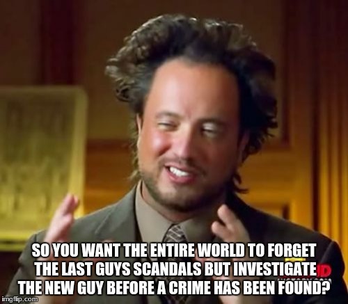 Ancient Aliens Meme | SO YOU WANT THE ENTIRE WORLD TO FORGET THE LAST GUYS SCANDALS BUT INVESTIGATE THE NEW GUY BEFORE A CRIME HAS BEEN FOUND? | image tagged in memes,ancient aliens | made w/ Imgflip meme maker