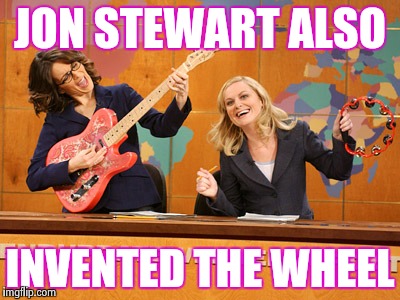 Saturday Night's alright | JON STEWART ALSO INVENTED THE WHEEL | image tagged in saturday night's alright | made w/ Imgflip meme maker