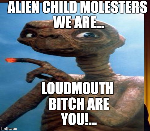 ALIEN CHILD MOLESTERS WE ARE... LOUDMOUTH B**CH ARE YOU!... | made w/ Imgflip meme maker